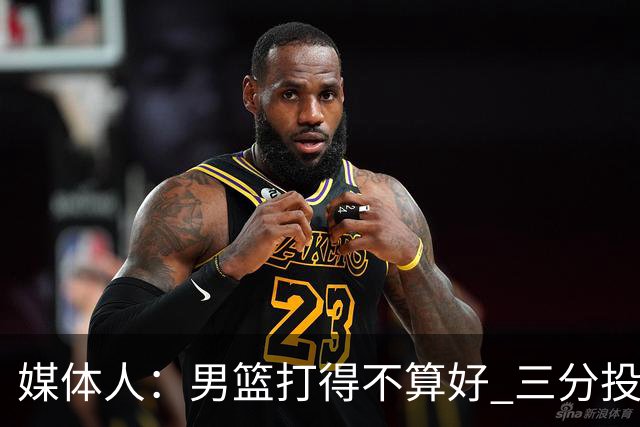 媒体人：男篮打得不算好 三分投射不稳传球随意 个别球员状态平平